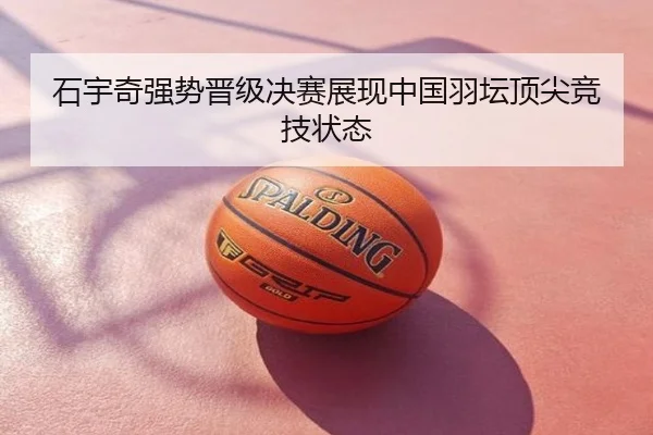 石宇奇强势晋级决赛展现中国羽坛顶尖竞技状态