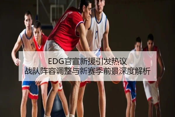 EDG官宣新援引发热议 战队阵容调整与新赛季前景深度解析
