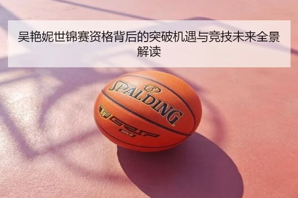 吴艳妮世锦赛资格背后的突破机遇与竞技未来全景解读