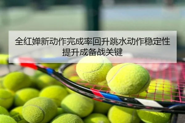 全红婵新动作完成率回升跳水动作稳定性提升成备战关键