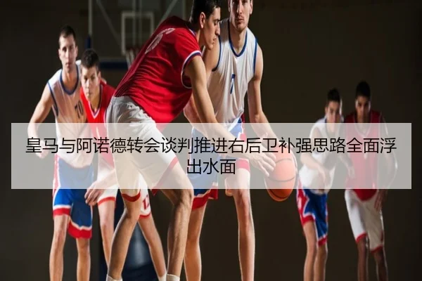 皇马与阿诺德转会谈判推进右后卫补强思路全面浮出水面