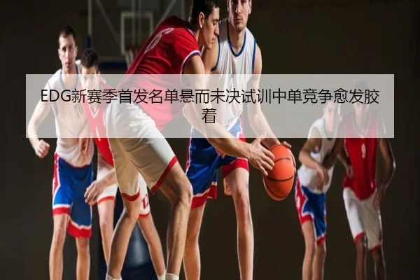 EDG新赛季首发名单悬而未决试训中单竞争愈发胶着