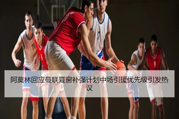阿莫林回应曼联夏窗补强计划中场引援优先级引发热议