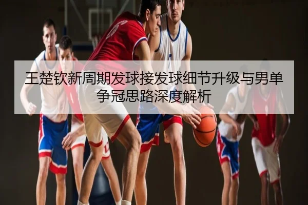 王楚钦新周期发球接发球细节升级与男单争冠思路深度解析