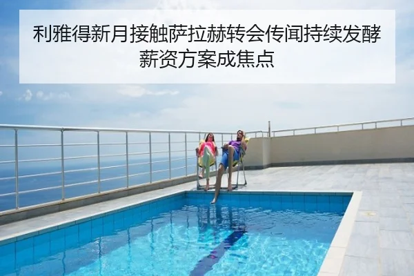 利雅得新月接触萨拉赫转会传闻持续发酵薪资方案成焦点