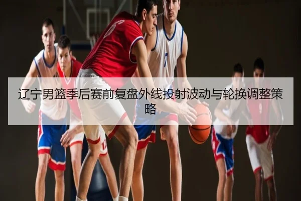 辽宁男篮季后赛前复盘外线投射波动与轮换调整策略